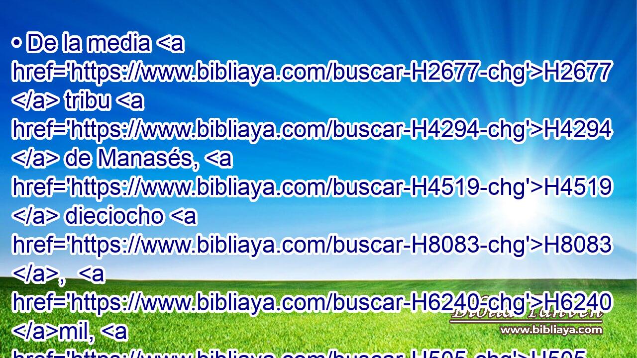 • De la media H2677  tribu H4294  de Manasés, H4519  dieciocho H8083 ,  H6240 mil, H505  los cuales H834 XN « fueron tomados por lista » * H5344 VnPsPM3, PB,  H8034 H935 para venir a poner a David H1732  por rey. H4427  
