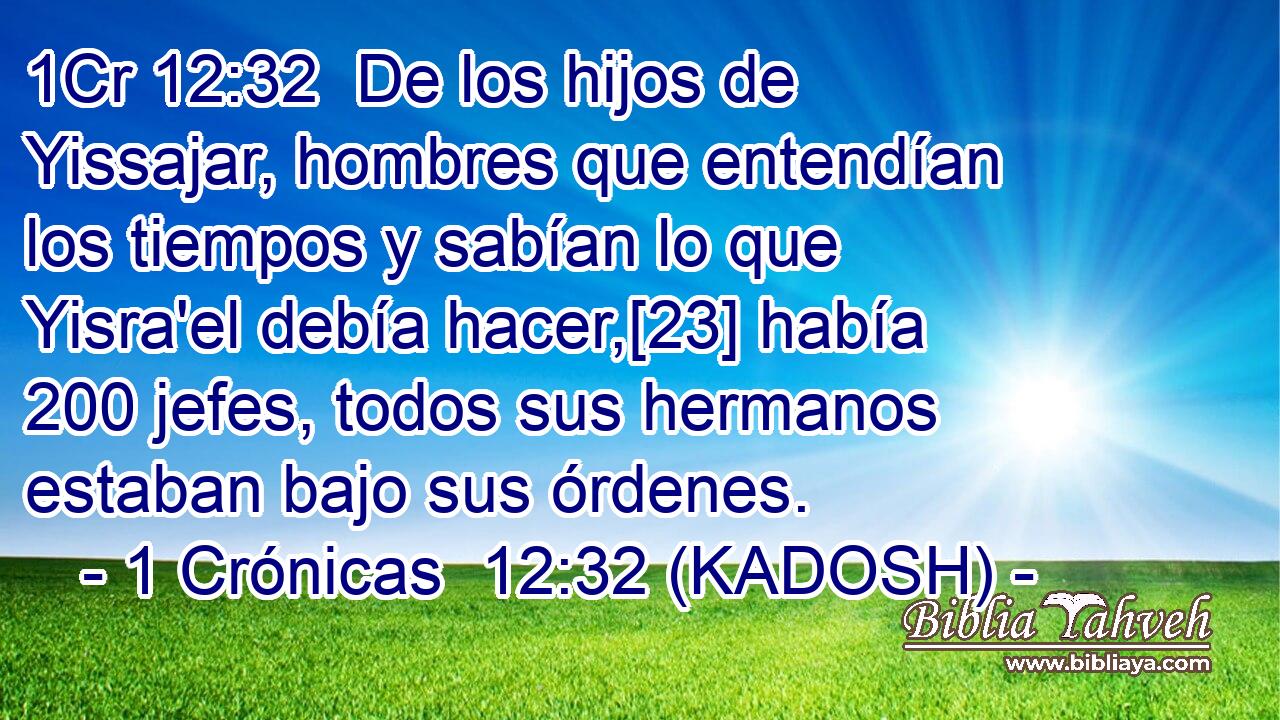  De los hijos de Yissajar, hombres que entendían los tiempos y sabían lo que Yisra'el debía hacer,[23] había 200 jefes, todos sus hermanos estaban bajo sus órdenes. 