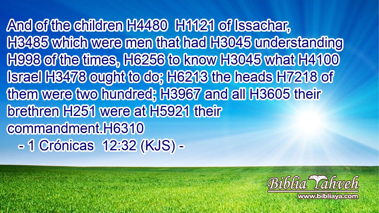 And of the children H4480  H1121 of Issachar, H3485 which were men that had H3045 understanding H998 of the times, H6256 to know H3045 what H4100 Israel H3478 ought to do; H6213 the heads H7218 of them were two hundred; H3967 and all H3605 their brethren H251 were at H5921 their commandment.H6310