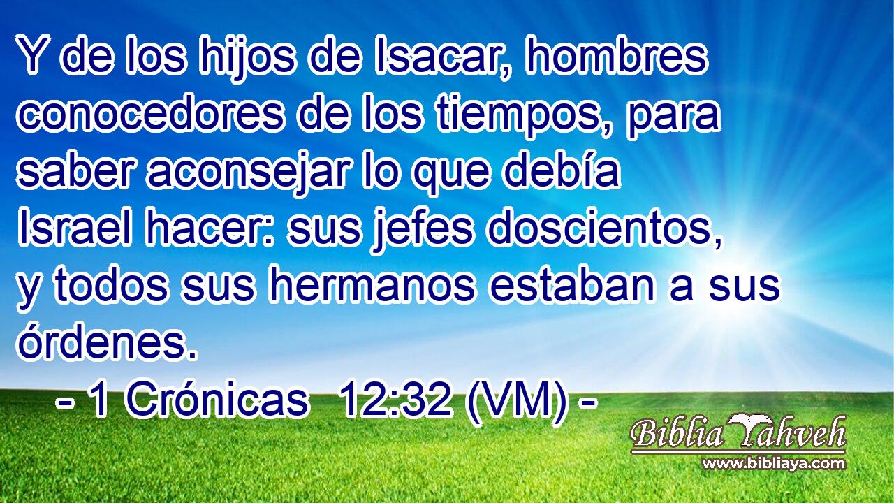  Y de los hijos de Isacar, hombres conocedores de los tiempos, para saber aconsejar lo que debía Israel hacer: sus jefes doscientos, y todos sus hermanos estaban a sus órdenes. 