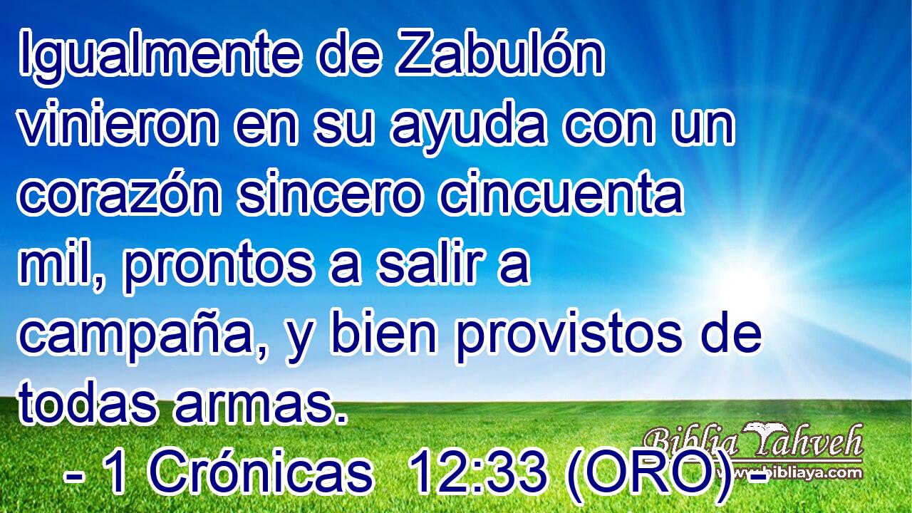  Igualmente de Zabulón vinieron en su ayuda con un corazón sincero cincuenta mil, prontos a salir a campaña, y bien provistos de todas armas. 
