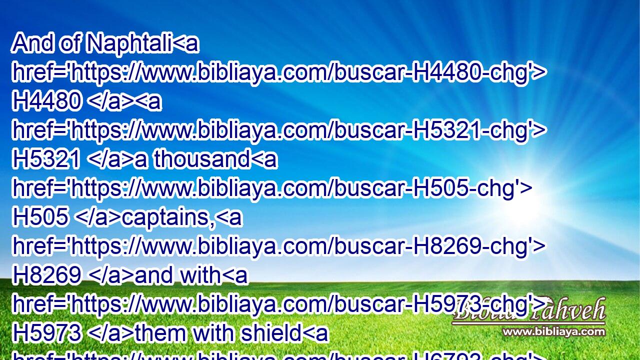 And of Naphtali H4480  H5321 a thousand H505 captains, H8269 and with H5973 them with shield H6793 and spear H2595 thirty H7970 and seven H7651 thousand.H505