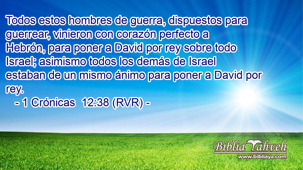 Todos estos hombres de guerra, dispuestos para guerrear, vinieron con corazón perfecto a Hebrón, para poner a David por rey sobre todo Israel; asimismo todos los demás de Israel estaban de un mismo ánimo para poner a David por rey.