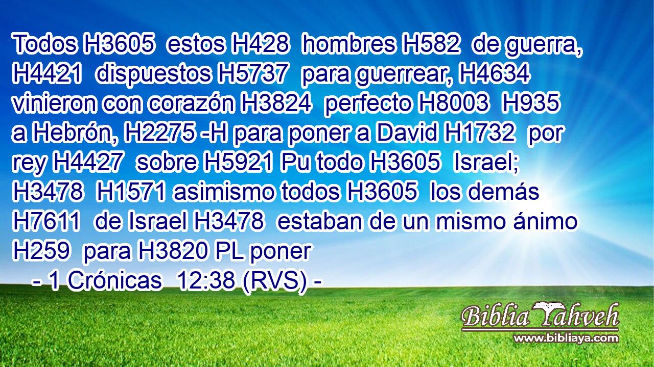 Todos H3605  estos H428  hombres H582  de guerra, H4421  dispuestos H5737  para guerrear, H4634  vinieron con corazón H3824  perfecto H8003  H935 a Hebrón, H2275 -H para poner a David H1732  por rey H4427  sobre H5921 Pu todo H3605  Israel; H3478  H1571 asimismo todos H3605  los demás H7611  de Israel H3478  estaban de un mismo ánimo H259  para H3820 PL poner 