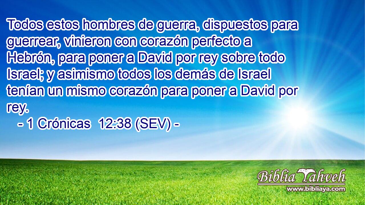 Todos estos hombres de guerra, dispuestos para guerrear, vinieron con corazón perfecto a Hebrón, para poner a David por rey sobre todo Israel; y asimismo todos los demás de Israel tenían un mismo corazón para poner a David por rey.