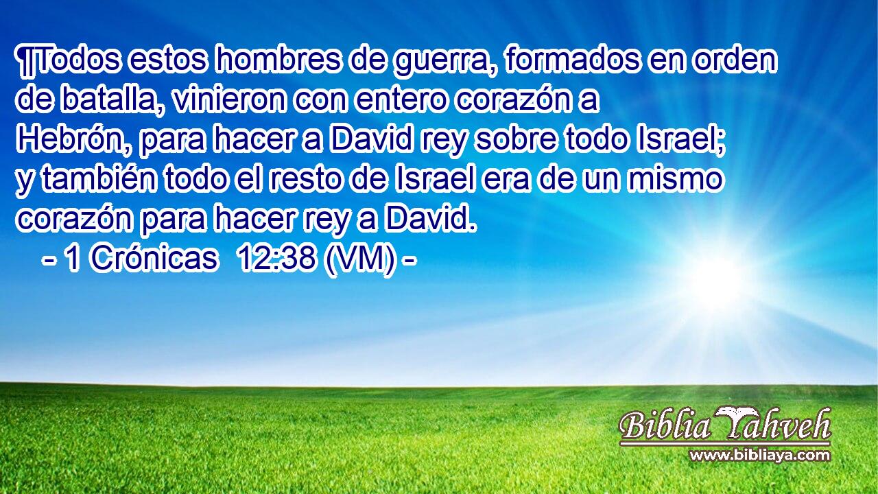  ¶Todos estos hombres de guerra, formados en orden de batalla, vinieron con entero corazón a Hebrón, para hacer a David rey sobre todo Israel; y también todo el resto de Israel era de un mismo corazón para hacer rey a David. 