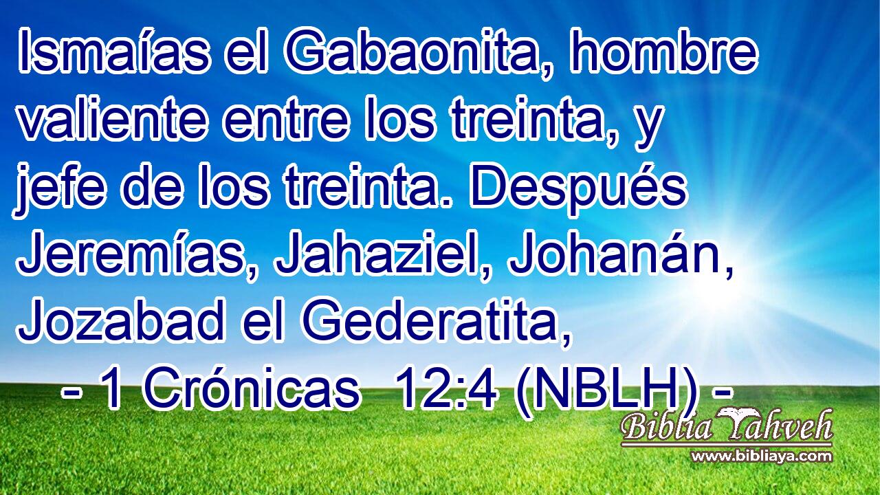  Ismaías el Gabaonita, hombre valiente entre los treinta, y jefe de los treinta. Después Jeremías, Jahaziel, Johanán, Jozabad el Gederatita, 