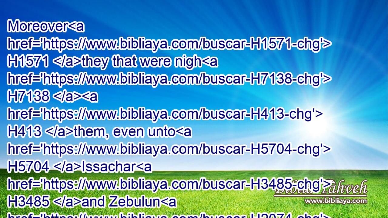 Moreover H1571 they that were nigh H7138  H413 them, even unto H5704 Issachar H3485 and Zebulun H2074 and Naphtali, H5321 brought H935 bread H3899 on asses, H2543 and on camels, H1581 and on mules, H6505 and on oxen, H1241 and meat, H3978 meal, H7058 cakes of figs, H1690 and bunches of raisins, H6778 and wine, H3196 and oil, H8081 and oxen, H1241 and sheep H6629 abundantly: H7230 for H3588 there was joy H8057 in Israel.H3478