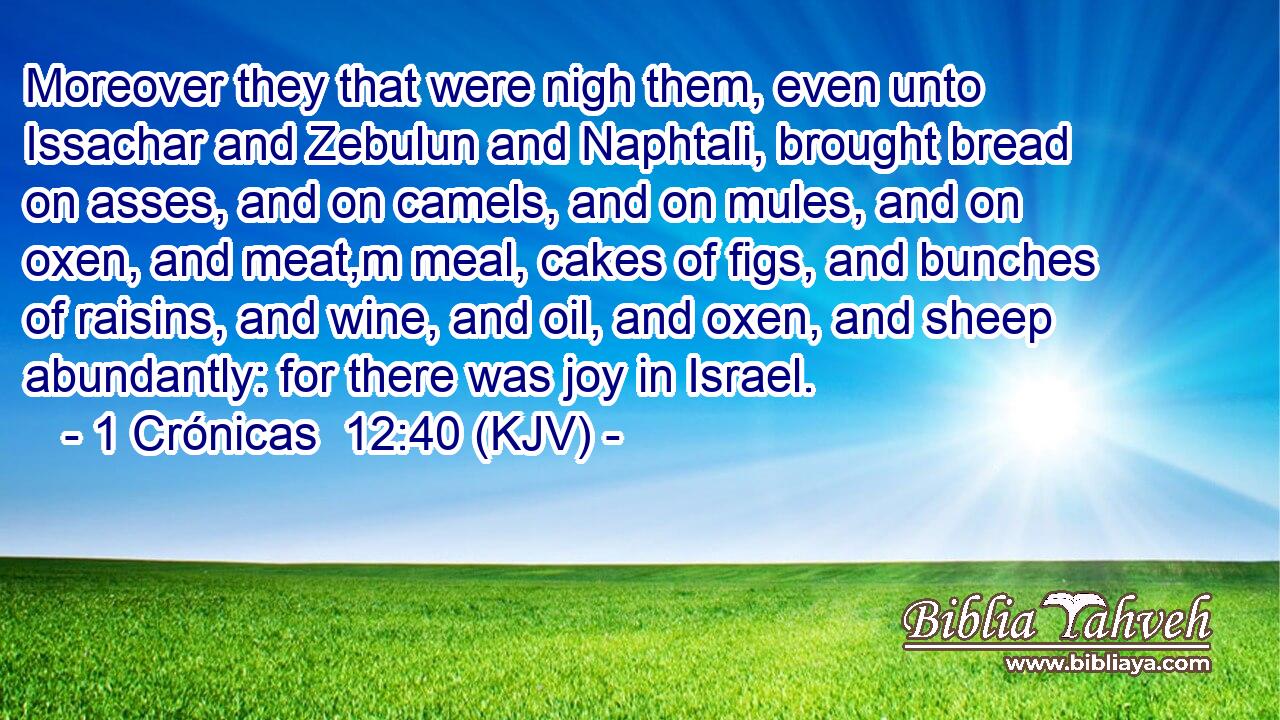 Moreover they that were nigh them, even unto Issachar and Zebulun and Naphtali, brought bread on asses, and on camels, and on mules, and on oxen, and meat,m meal, cakes of figs, and bunches of raisins, and wine, and oil, and oxen, and sheep abundantly: for there was joy in Israel.