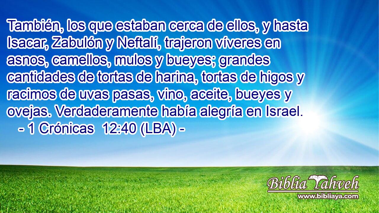 También, los que estaban cerca de ellos, y hasta Isacar, Zabulón y Neftalí, trajeron víveres en asnos, camellos, mulos y bueyes; grandes cantidades de tortas de harina, tortas de higos y racimos de uvas pasas, vino, aceite, bueyes y ovejas. Verdaderamente había alegría en Israel.