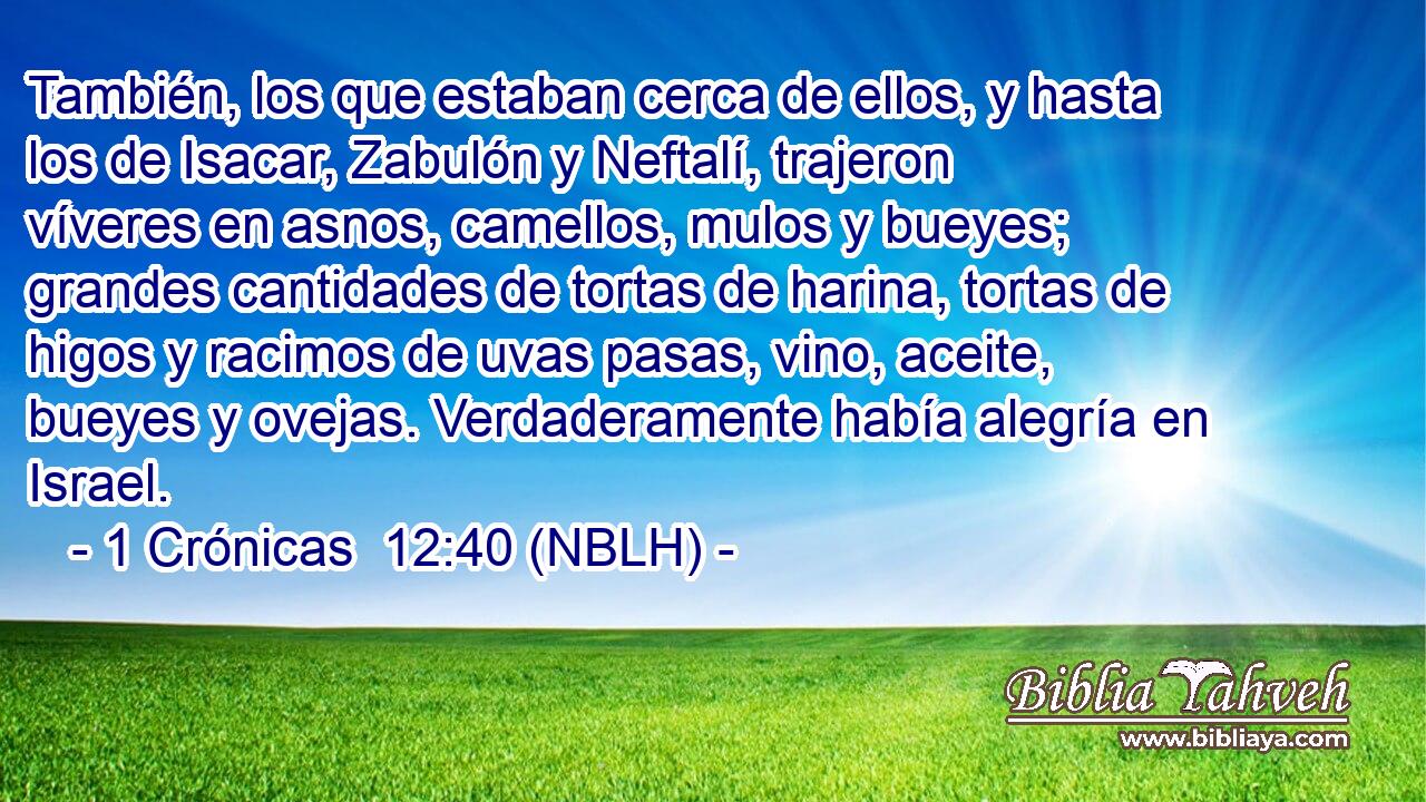  También, los que estaban cerca de ellos, y hasta los de Isacar, Zabulón y Neftalí, trajeron víveres en asnos, camellos, mulos y bueyes; grandes cantidades de tortas de harina, tortas de higos y racimos de uvas pasas, vino, aceite, bueyes y ovejas. Verdaderamente había alegría en Israel. 