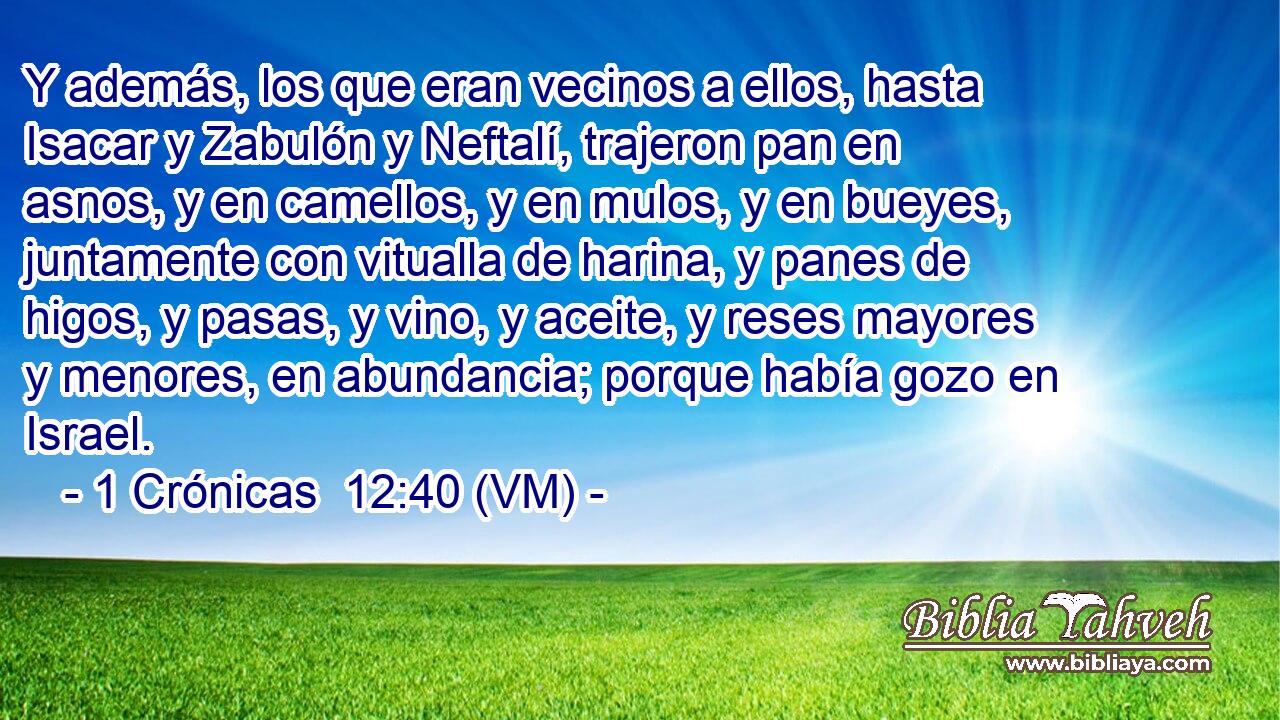  Y además, los que eran vecinos a ellos, hasta Isacar y Zabulón y Neftalí, trajeron pan en asnos, y en camellos, y en mulos, y en bueyes, juntamente con vitualla de harina, y panes de higos, y pasas, y vino, y aceite, y reses mayores y menores, en abundancia; porque había gozo en Israel. 