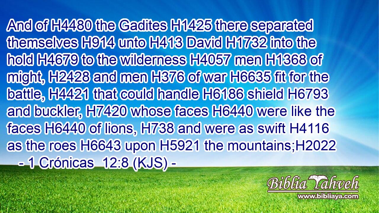 And of H4480 the Gadites H1425 there separated themselves H914 unto H413 David H1732 into the hold H4679 to the wilderness H4057 men H1368 of might, H2428 and men H376 of war H6635 fit for the battle, H4421 that could handle H6186 shield H6793 and buckler, H7420 whose faces H6440 were like the faces H6440 of lions, H738 and were as swift H4116 as the roes H6643 upon H5921 the mountains;H2022