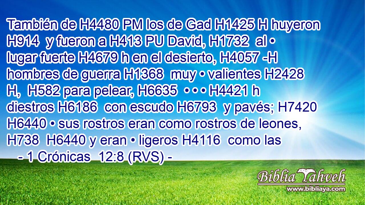 También de H4480 PM los de Gad H1425 H huyeron H914  y fueron a H413 PU David, H1732  al • lugar fuerte H4679 h en el desierto, H4057 -H hombres de guerra H1368  muy • valientes H2428 H,  H582 para pelear, H6635  • • • H4421 h diestros H6186  con escudo H6793  y pavés; H7420  H6440 • sus rostros eran como rostros de leones, H738  H6440 y eran • ligeros H4116  como las 