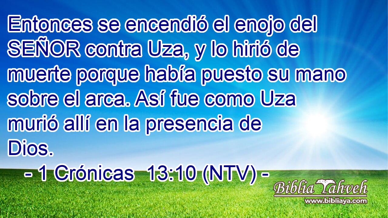 Entonces se encendió el enojo del SEÑOR contra Uza, y lo hirió de muerte porque había puesto su mano sobre el arca. Así fue como Uza murió allí en la presencia de Dios.