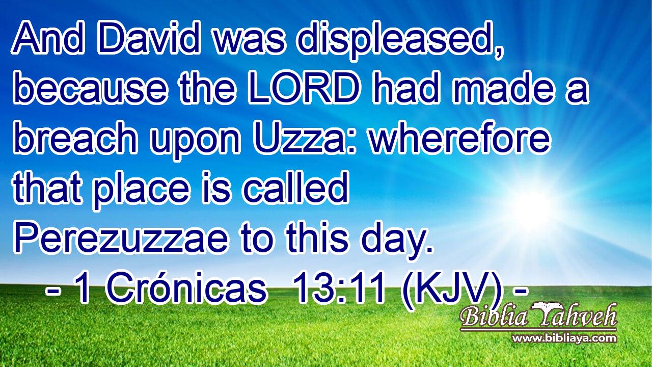 And David was displeased, because the LORD had made a breach upon Uzza: wherefore that place is called Perezuzzae to this day.