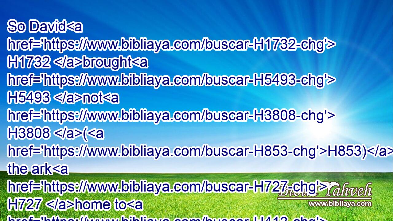 So David H1732 brought H5493 not H3808 (H853) the ark H727 home to H413 himself to H413 the city H5892 of David, H1732 but carried it aside H5186 into H413 the house H1004 of Obededom H5654 the Gittite.H1663