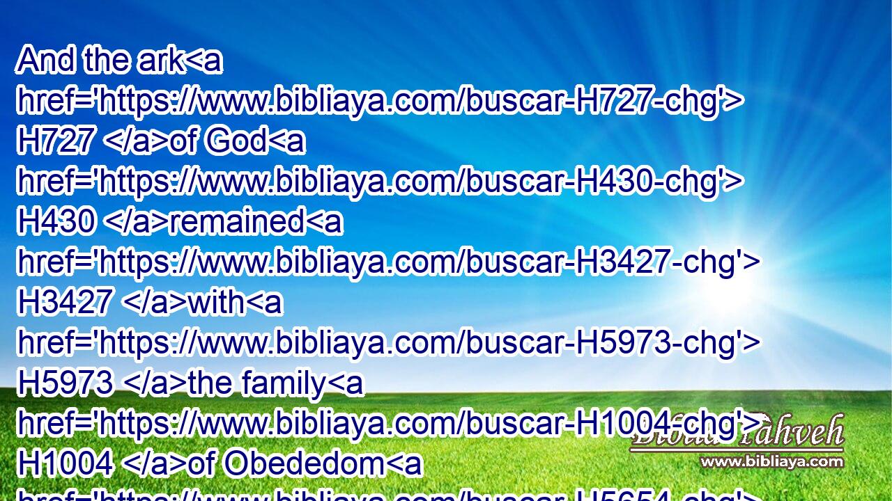 And the ark H727 of God H430 remained H3427 with H5973 the family H1004 of Obededom H5654 in his house H1004 three H7969 months. H2320 And the LORD H3068 blessed H1288 (H853) the house H1004 of Obededom, H5654 and all H3605 that H834 he had.