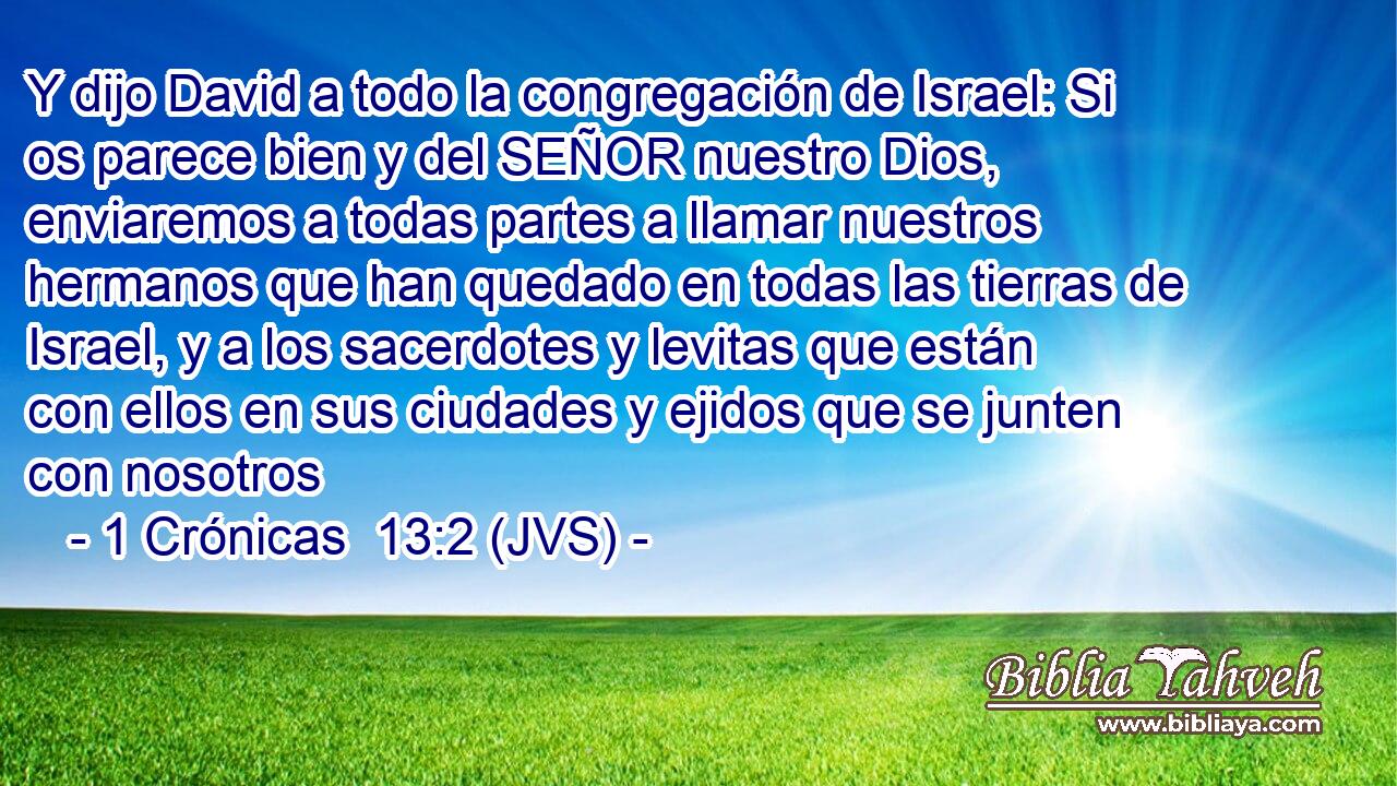 Y dijo David a todo la congregación de Israel: Si os parece bien y del SEÑOR nuestro Dios, enviaremos a todas partes a llamar nuestros hermanos que han quedado en todas las tierras de Israel, y a los sacerdotes y levitas que están con ellos en sus ciudades y ejidos que se junten con nosotros