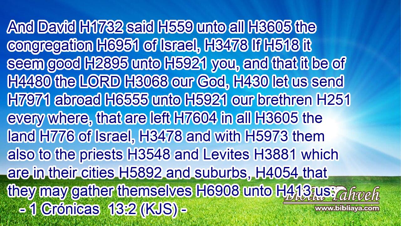 And David H1732 said H559 unto all H3605 the congregation H6951 of Israel, H3478 If H518 it seem good H2895 unto H5921 you, and that it be of H4480 the LORD H3068 our God, H430 let us send H7971 abroad H6555 unto H5921 our brethren H251 every where, that are left H7604 in all H3605 the land H776 of Israel, H3478 and with H5973 them also to the priests H3548 and Levites H3881 which are in their cities H5892 and suburbs, H4054 that they may gather themselves H6908 unto H413 us: