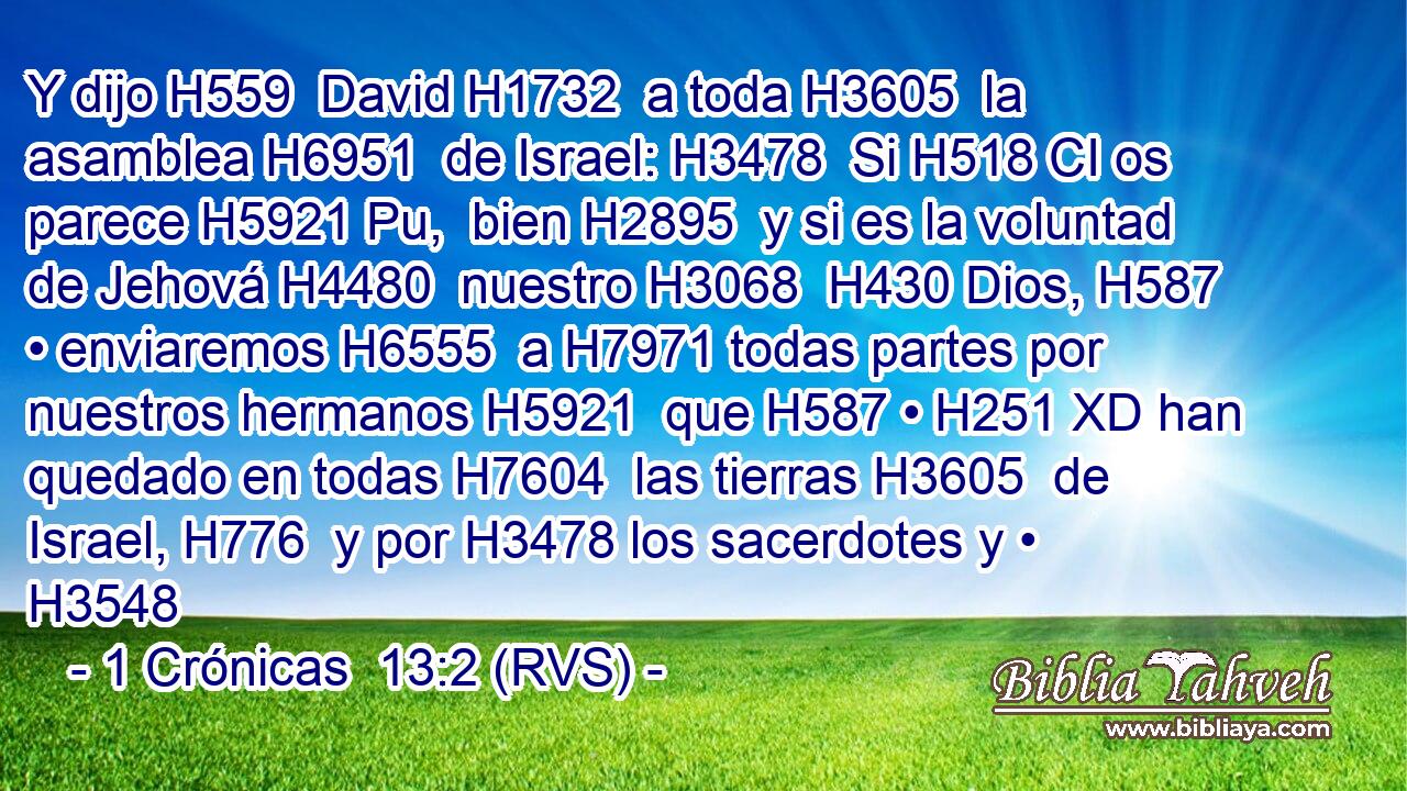 Y dijo H559  David H1732  a toda H3605  la asamblea H6951  de Israel: H3478  Si H518 CI os parece H5921 Pu,  bien H2895  y si es la voluntad de Jehová H4480  nuestro H3068  H430 Dios, H587  • enviaremos H6555  a H7971 todas partes por nuestros hermanos H5921  que H587 • H251 XD han quedado en todas H7604  las tierras H3605  de Israel, H776  y por H3478 los sacerdotes y • H3548