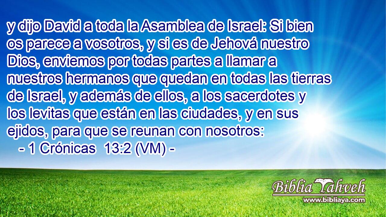  y dijo David a toda la Asamblea de Israel: Si bien os parece a vosotros, y si es de Jehová nuestro Dios, enviemos por todas partes a llamar a nuestros hermanos que quedan en todas las tierras de Israel, y además de ellos, a los sacerdotes y los levitas que están en las ciudades, y en sus ejidos, para que se reunan con nosotros: 