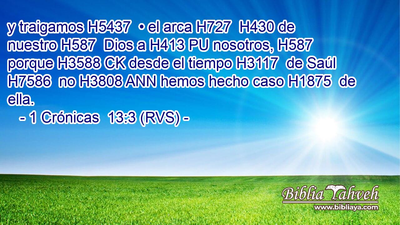 y traigamos H5437  • el arca H727  H430 de nuestro H587  Dios a H413 PU nosotros, H587  porque H3588 CK desde el tiempo H3117  de Saúl H7586  no H3808 ANN hemos hecho caso H1875  de ella. 