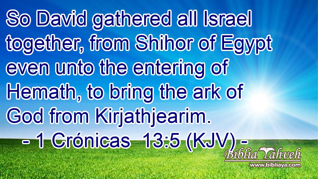 So David gathered all Israel together, from Shihor of Egypt even unto the entering of Hemath, to bring the ark of God from Kirjathjearim.