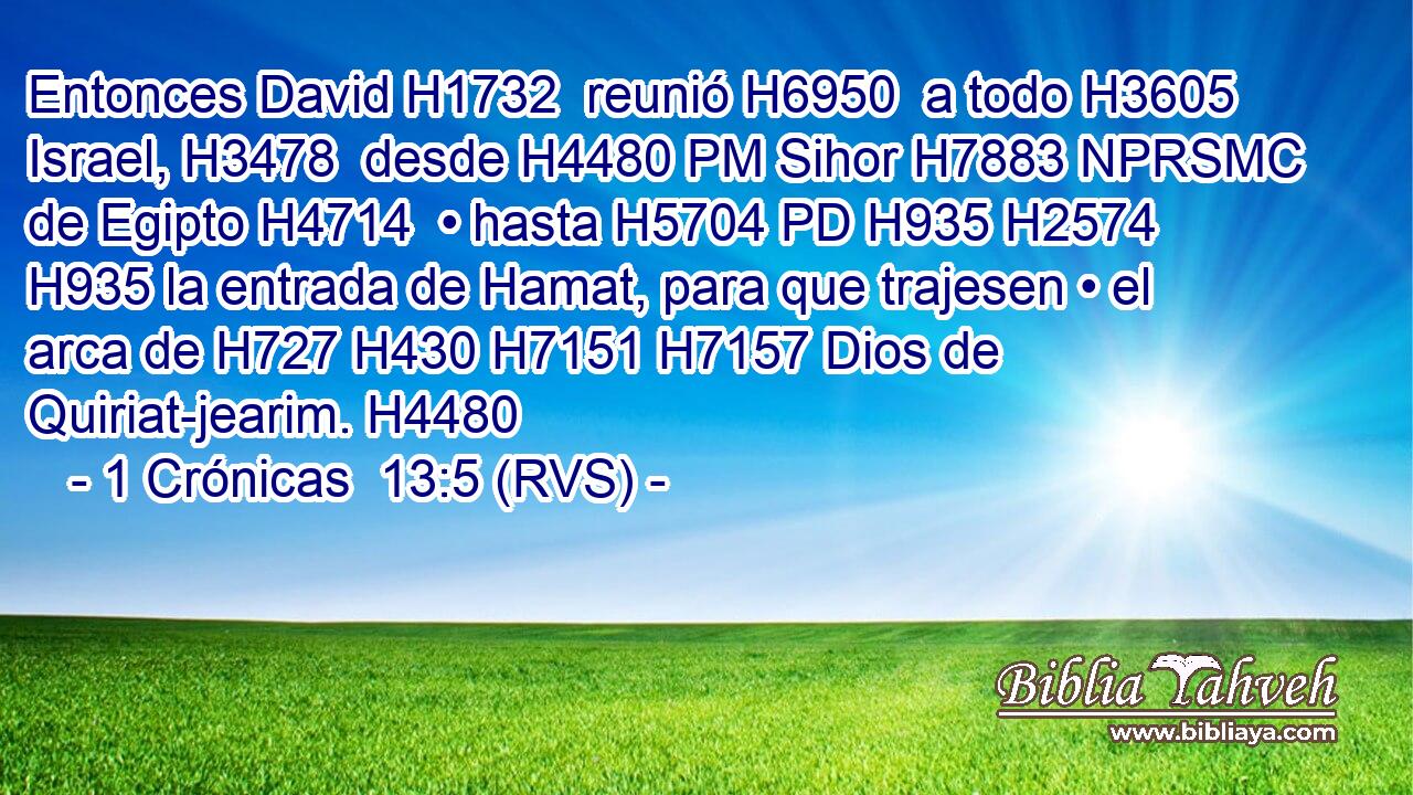 Entonces David H1732  reunió H6950  a todo H3605  Israel, H3478  desde H4480 PM Sihor H7883 NPRSMC de Egipto H4714  • hasta H5704 PD H935 H2574 H935 la entrada de Hamat, para que trajesen • el arca de H727 H430 H7151 H7157 Dios de Quiriat-jearim. H4480  