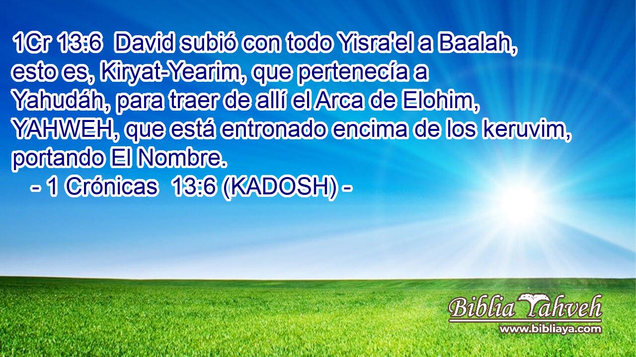  David subió con todo Yisra'el a Baalah, esto es, Kiryat-Yearim, que pertenecía a Yahudáh, para traer de allí el Arca de Elohim, YAHWEH, que está entronado encima de los keruvim, portando El Nombre. 