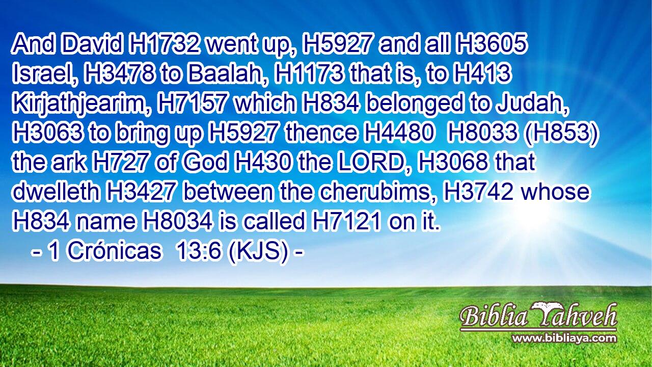 And David H1732 went up, H5927 and all H3605 Israel, H3478 to Baalah, H1173 that is, to H413 Kirjathjearim, H7157 which H834 belonged to Judah, H3063 to bring up H5927 thence H4480  H8033 (H853) the ark H727 of God H430 the LORD, H3068 that dwelleth H3427 between the cherubims, H3742 whose H834 name H8034 is called H7121 on it.