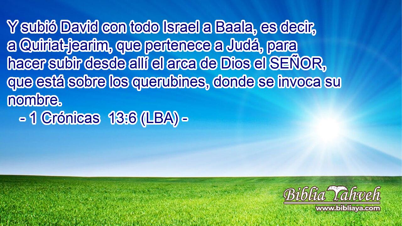 Y subió David con todo Israel a Baala, es decir, a Quiriat-jearim, que pertenece a Judá, para hacer subir desde allí el arca de Dios el SEÑOR, que está sobre los querubines, donde se invoca su nombre.