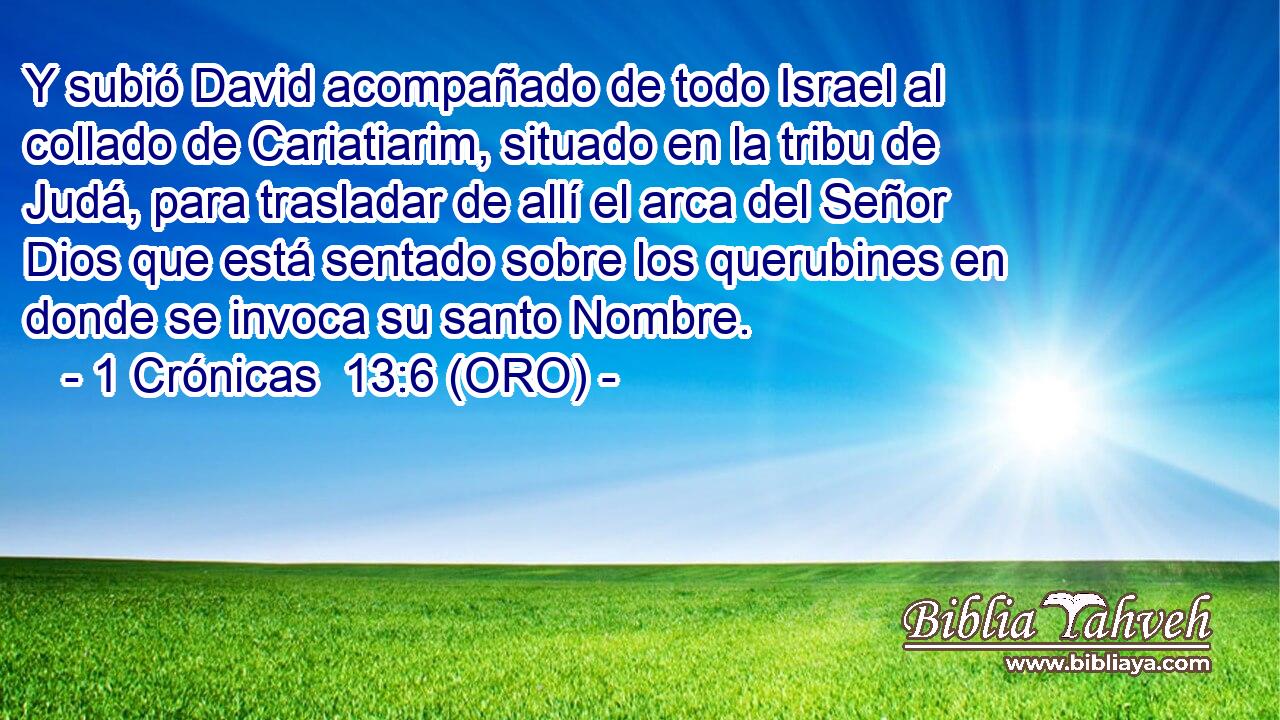  Y subió David acompañado de todo Israel al collado de Cariatiarim, situado en la tribu de Judá, para trasladar de allí el arca del Señor Dios que está sentado sobre los querubines en donde se invoca su santo Nombre. 