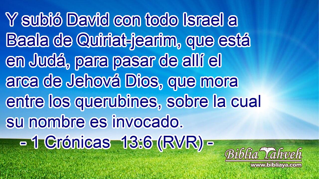 Y subió David con todo Israel a Baala de Quiriat-jearim, que está en Judá, para pasar de allí el arca de Jehová Dios, que mora entre los querubines, sobre la cual su nombre es invocado.