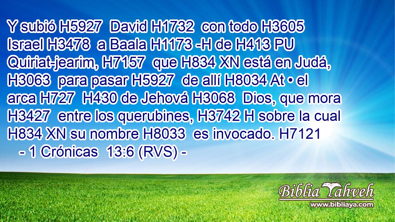 Y subió H5927  David H1732  con todo H3605  Israel H3478  a Baala H1173 -H de H413 PU Quiriat-jearim, H7157  que H834 XN está en Judá, H3063  para pasar H5927  de allí H8034 At • el arca H727  H430 de Jehová H3068  Dios, que mora H3427  entre los querubines, H3742 H sobre la cual H834 XN su nombre H8033  es invocado. H7121  