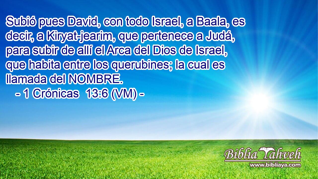  Subió pues David, con todo Israel, a Baala, es decir, a Kiryat-jearim, que pertenece a Judá, para subir de allí el Arca del Dios de Israel, que habita entre los querubines; la cual es llamada del NOMBRE. 