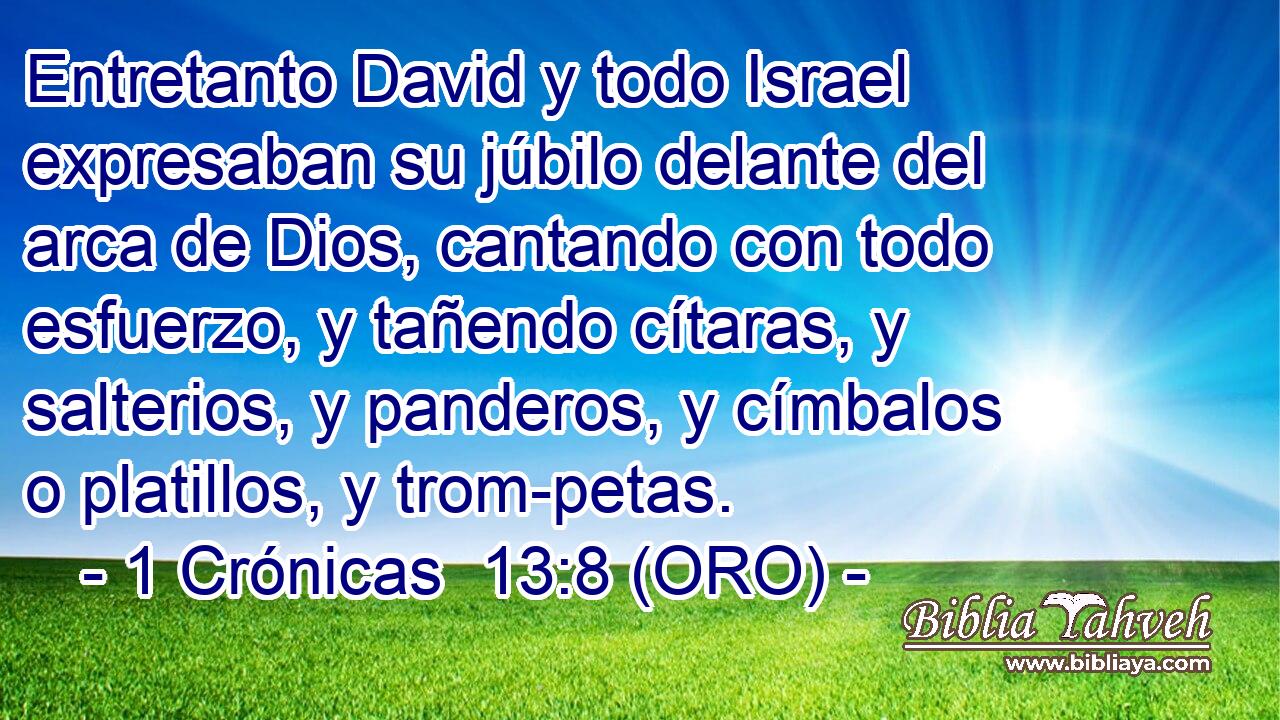  Entretanto David y todo Israel expresaban su júbilo delante del arca de Dios, cantando con todo esfuerzo, y tañendo cítaras, y salterios, y panderos, y címbalos o platillos, y trom-petas. 