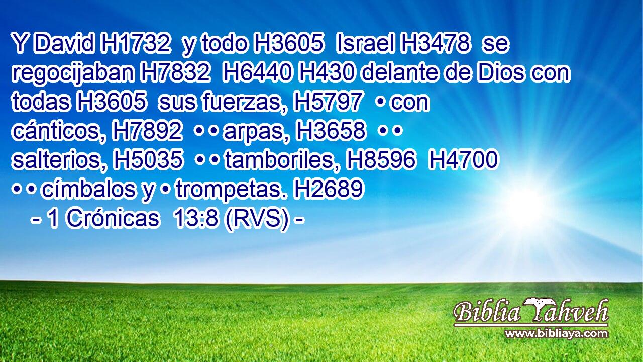 Y David H1732  y todo H3605  Israel H3478  se regocijaban H7832  H6440 H430 delante de Dios con todas H3605  sus fuerzas, H5797  • con cánticos, H7892  • • arpas, H3658  • • salterios, H5035  • • tamboriles, H8596  H4700 • • címbalos y • trompetas. H2689  