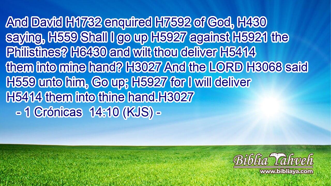 And David H1732 enquired H7592 of God, H430 saying, H559 Shall I go up H5927 against H5921 the Philistines? H6430 and wilt thou deliver H5414 them into mine hand? H3027 And the LORD H3068 said H559 unto him, Go up; H5927 for I will deliver H5414 them into thine hand.H3027