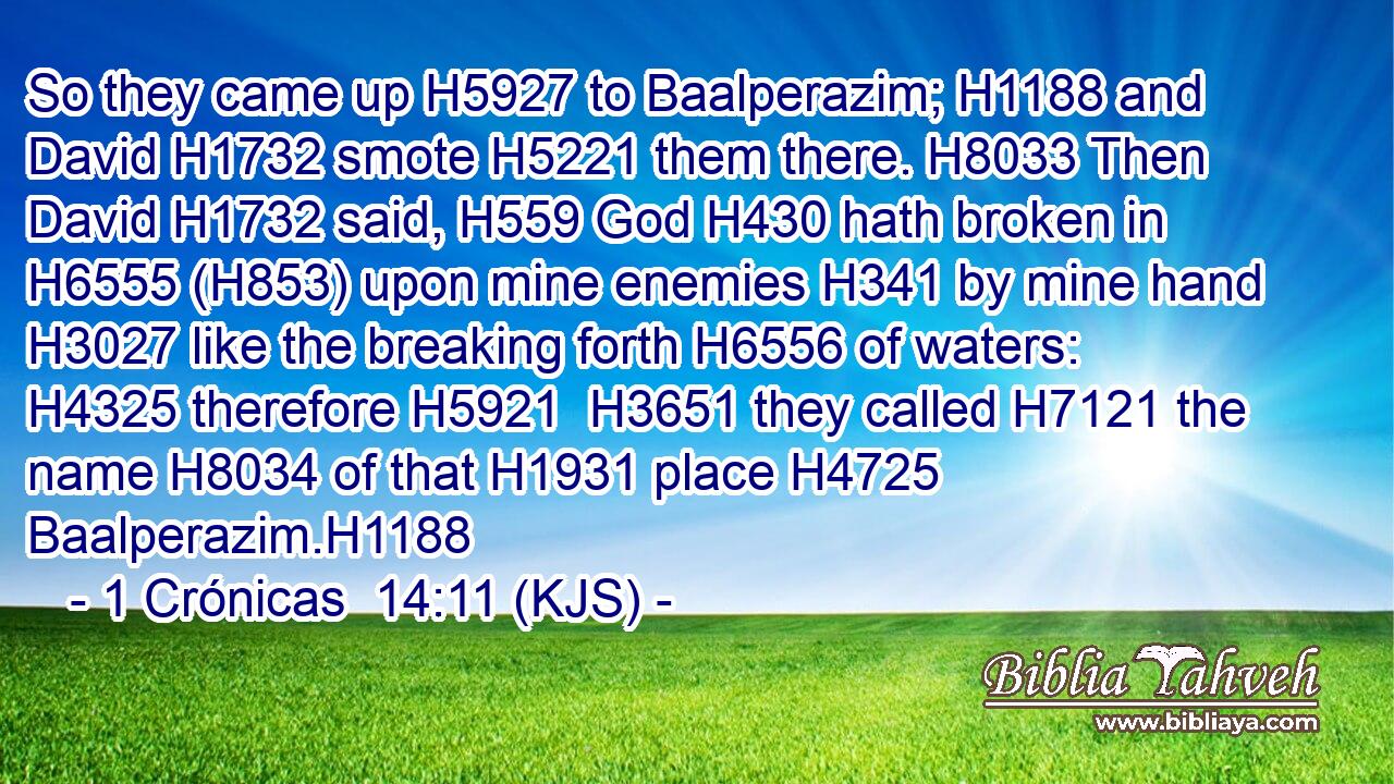 So they came up H5927 to Baalperazim; H1188 and David H1732 smote H5221 them there. H8033 Then David H1732 said, H559 God H430 hath broken in H6555 (H853) upon mine enemies H341 by mine hand H3027 like the breaking forth H6556 of waters: H4325 therefore H5921  H3651 they called H7121 the name H8034 of that H1931 place H4725 Baalperazim.H1188