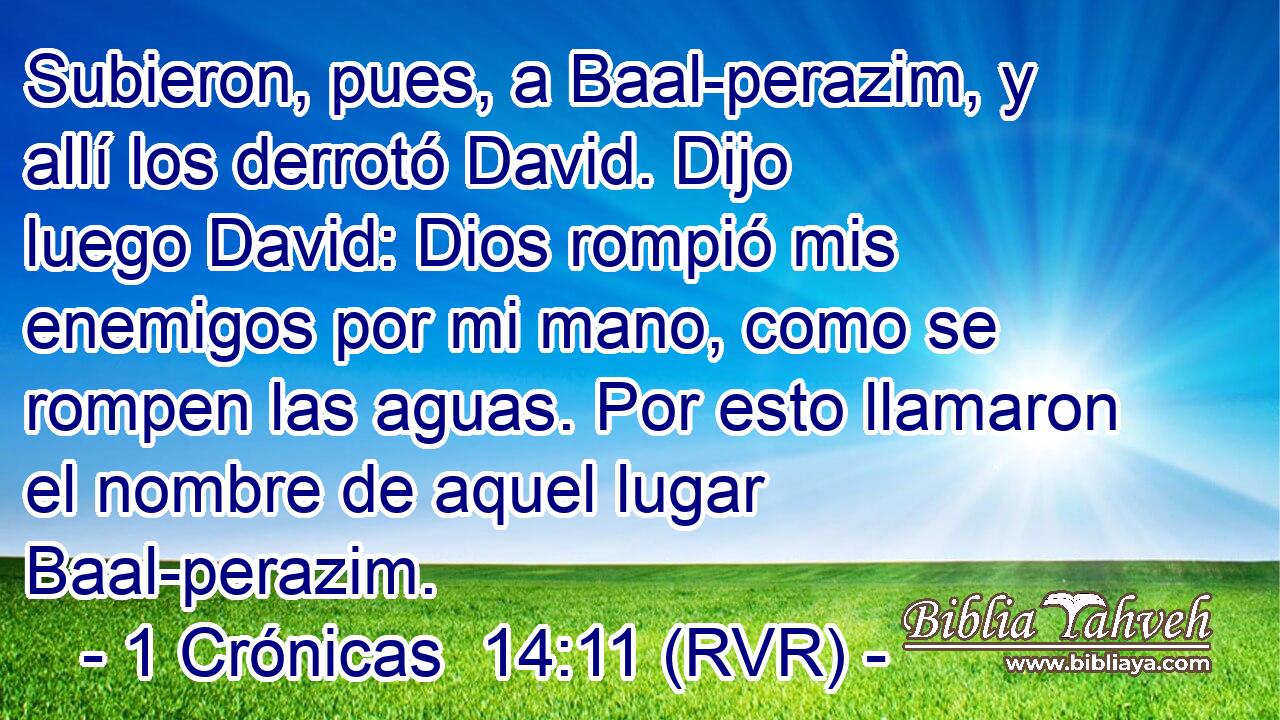 Subieron, pues, a Baal-perazim, y allí los derrotó David. Dijo luego David: Dios rompió mis enemigos por mi mano, como se rompen las aguas. Por esto llamaron el nombre de aquel lugar Baal-perazim.