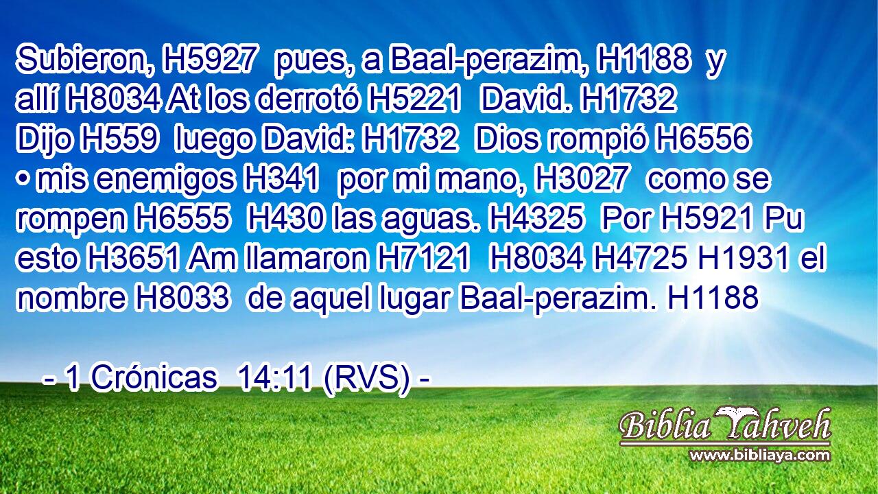 Subieron, H5927  pues, a Baal-perazim, H1188  y allí H8034 At los derrotó H5221  David. H1732  Dijo H559  luego David: H1732  Dios rompió H6556  • mis enemigos H341  por mi mano, H3027  como se rompen H6555  H430 las aguas. H4325  Por H5921 Pu esto H3651 Am llamaron H7121  H8034 H4725 H1931 el nombre H8033  de aquel lugar Baal-perazim. H1188  