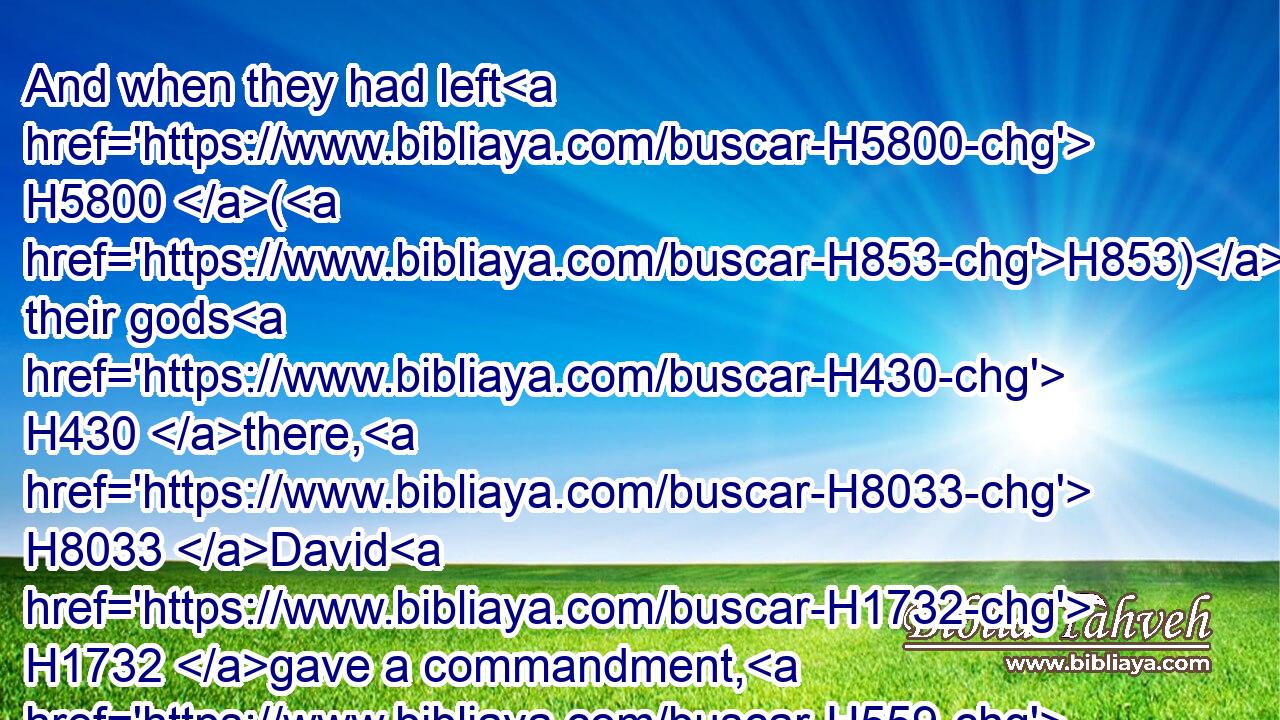 And when they had left H5800 (H853) their gods H430 there, H8033 David H1732 gave a commandment, H559 and they were burned H8313 with fire.H784