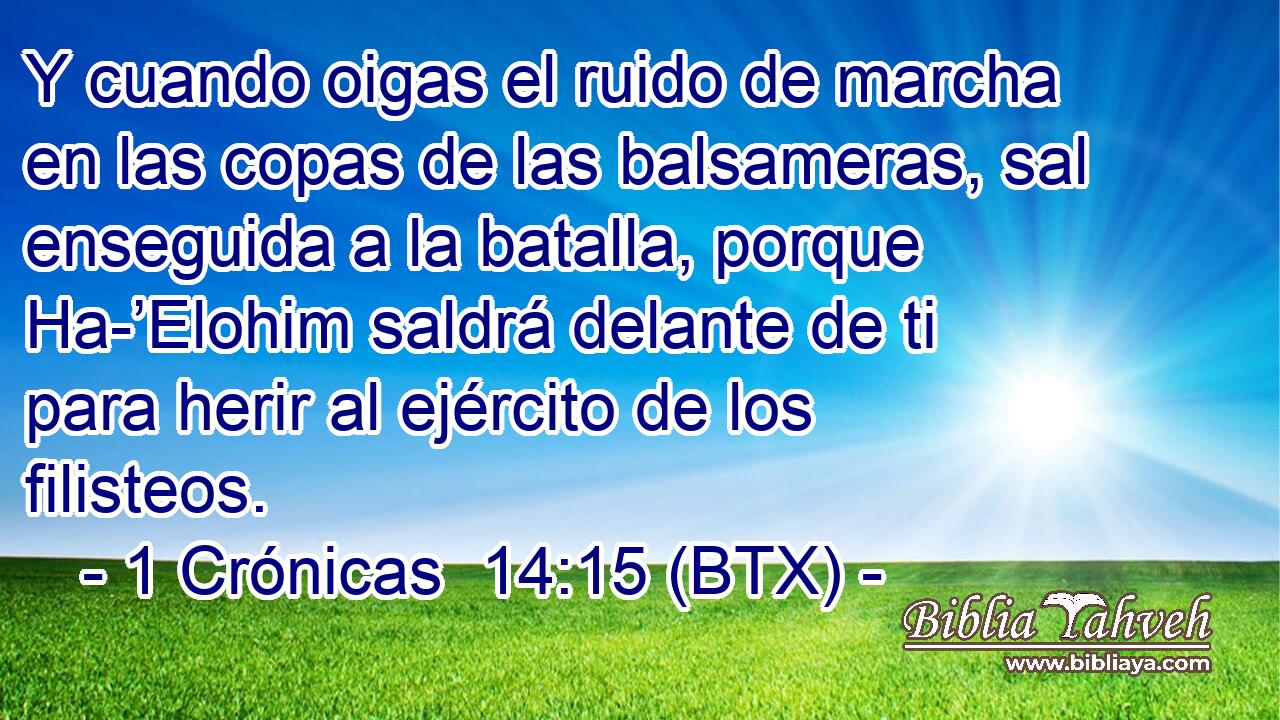 Y cuando oigas el ruido de marcha en las copas de las balsameras, sal enseguida a la batalla, porque Ha-’Elohim saldrá delante de ti para herir al ejército de los filisteos.