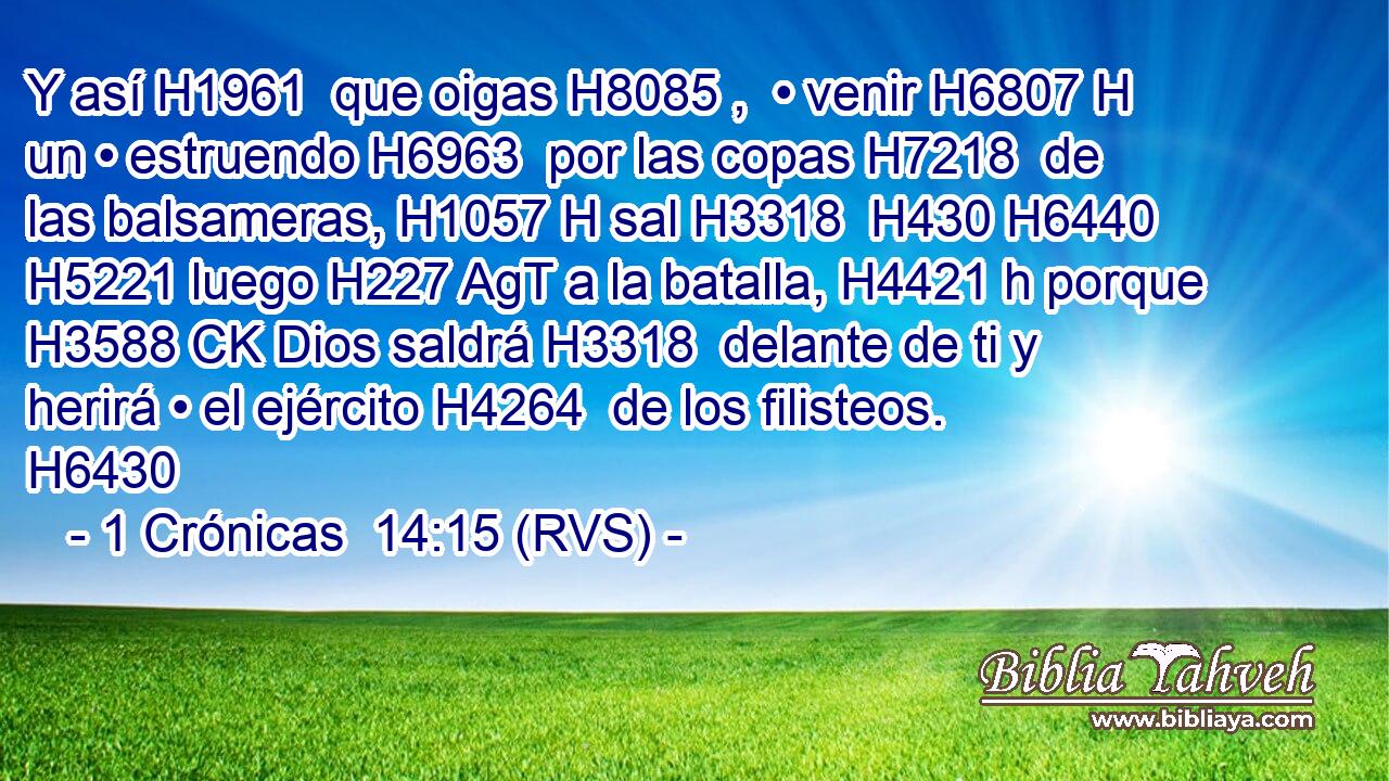 Y así H1961  que oigas H8085 ,  • venir H6807 H un • estruendo H6963  por las copas H7218  de las balsameras, H1057 H sal H3318  H430 H6440 H5221 luego H227 AgT a la batalla, H4421 h porque H3588 CK Dios saldrá H3318  delante de ti y herirá • el ejército H4264  de los filisteos. H6430  
