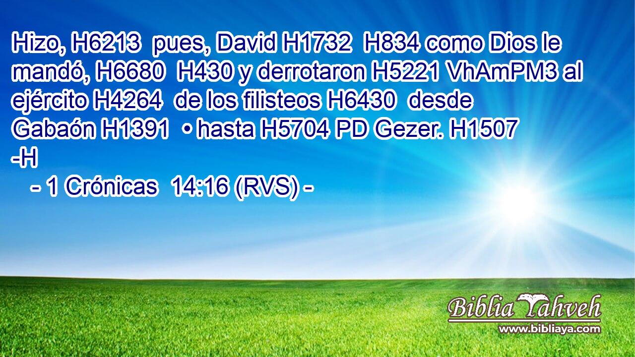 Hizo, H6213  pues, David H1732  H834 como Dios le mandó, H6680  H430 y derrotaron H5221 VhAmPM3 al ejército H4264  de los filisteos H6430  desde Gabaón H1391  • hasta H5704 PD Gezer. H1507 -H 