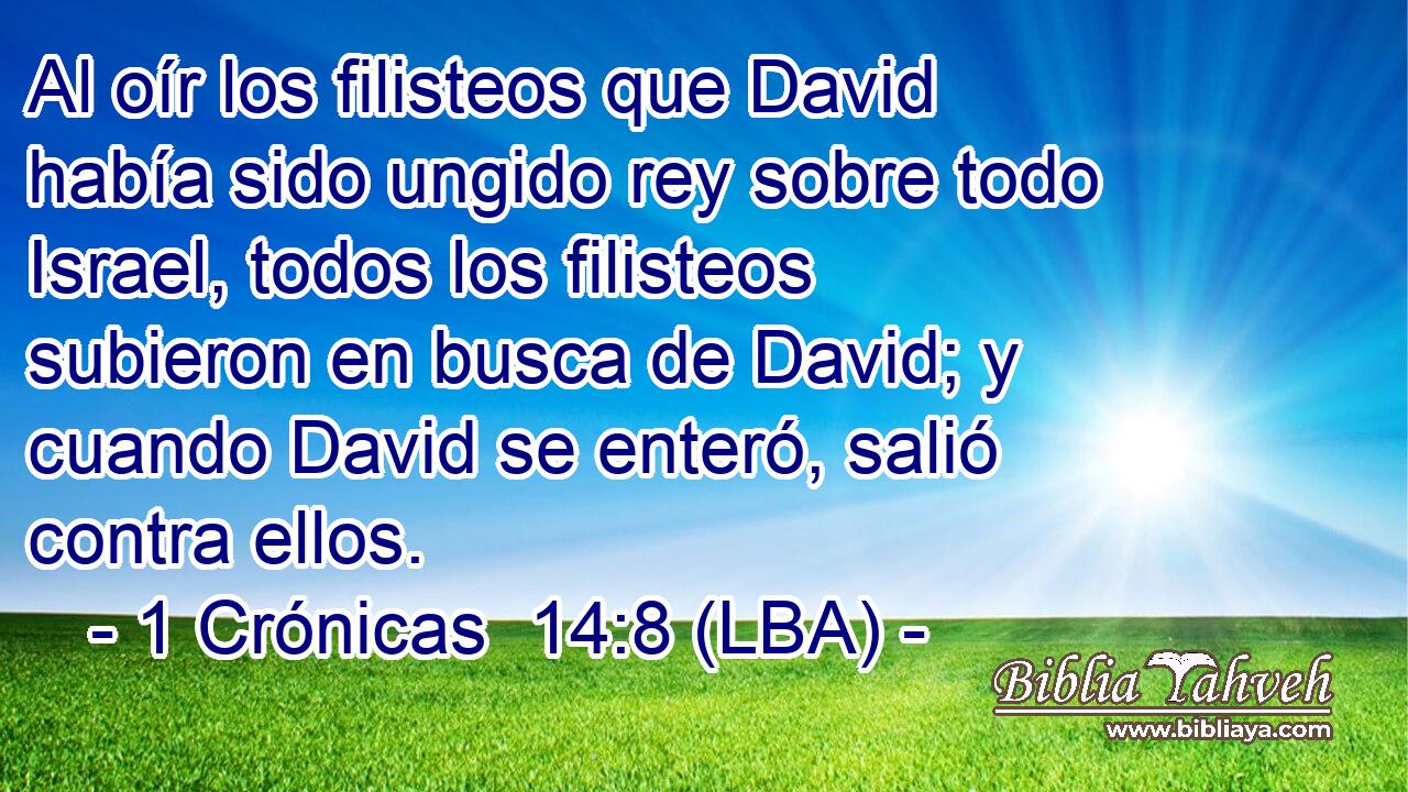 Al oír los filisteos que David había sido ungido rey sobre todo Israel, todos los filisteos subieron en busca de David; y cuando David se enteró, salió contra ellos.