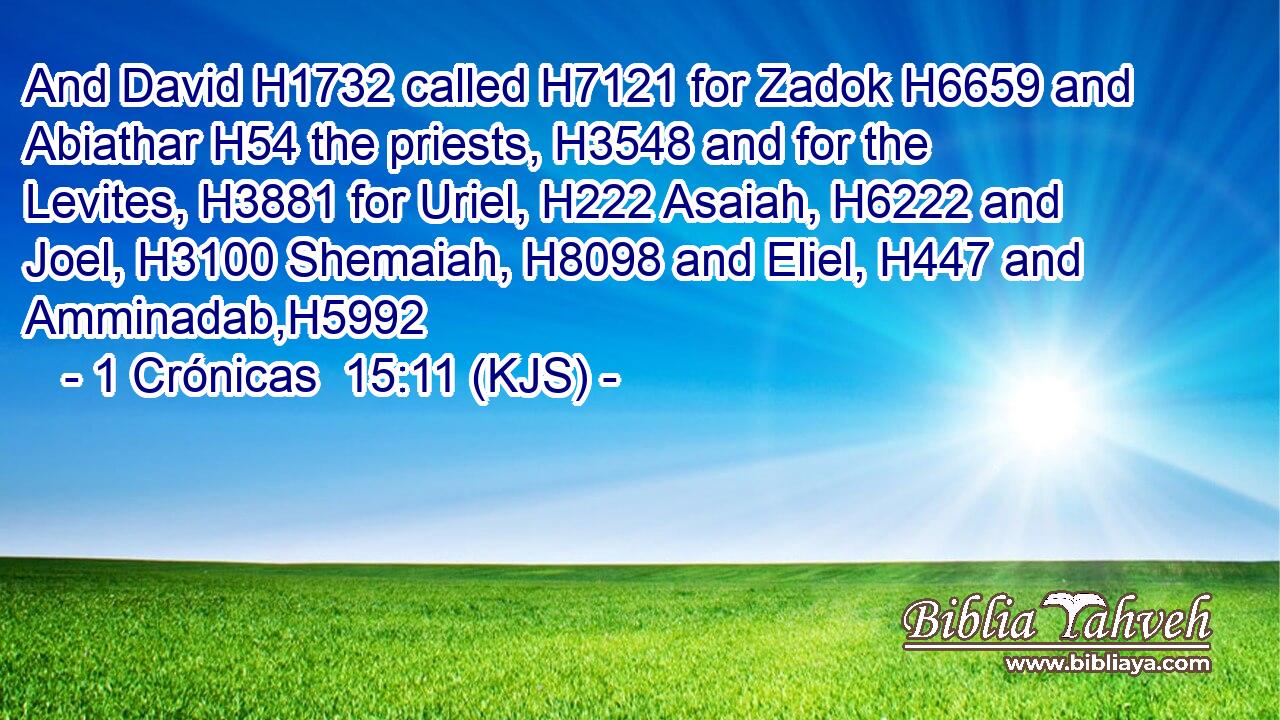 And David H1732 called H7121 for Zadok H6659 and Abiathar H54 the priests, H3548 and for the Levites, H3881 for Uriel, H222 Asaiah, H6222 and Joel, H3100 Shemaiah, H8098 and Eliel, H447 and Amminadab,H5992