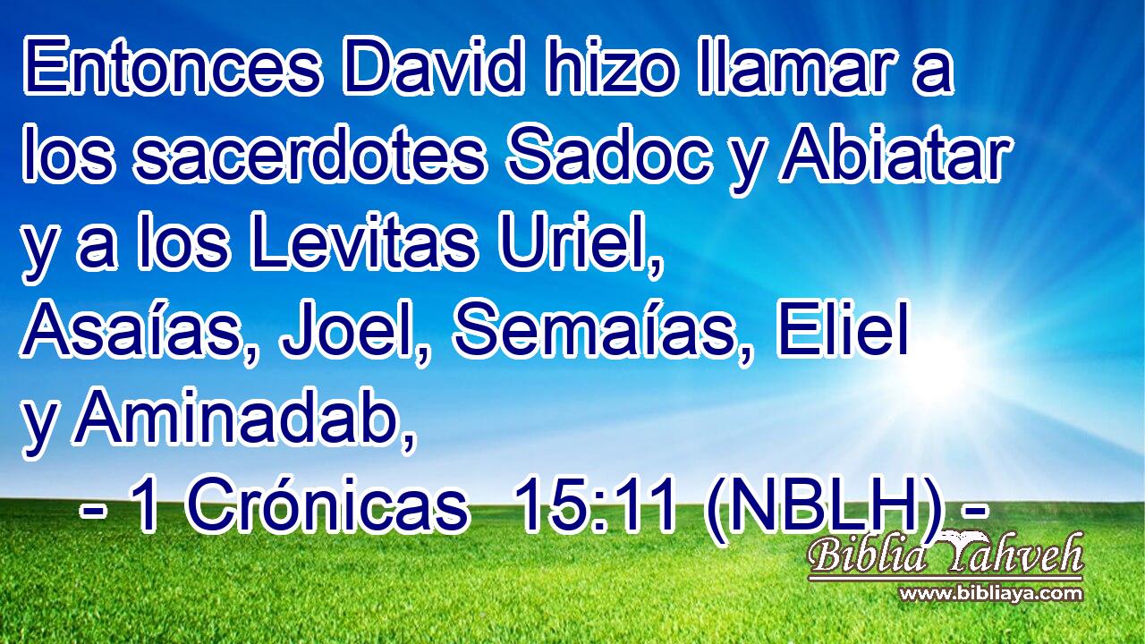  Entonces David hizo llamar a los sacerdotes Sadoc y Abiatar y a los Levitas Uriel, Asaías, Joel, Semaías, Eliel y Aminadab, 