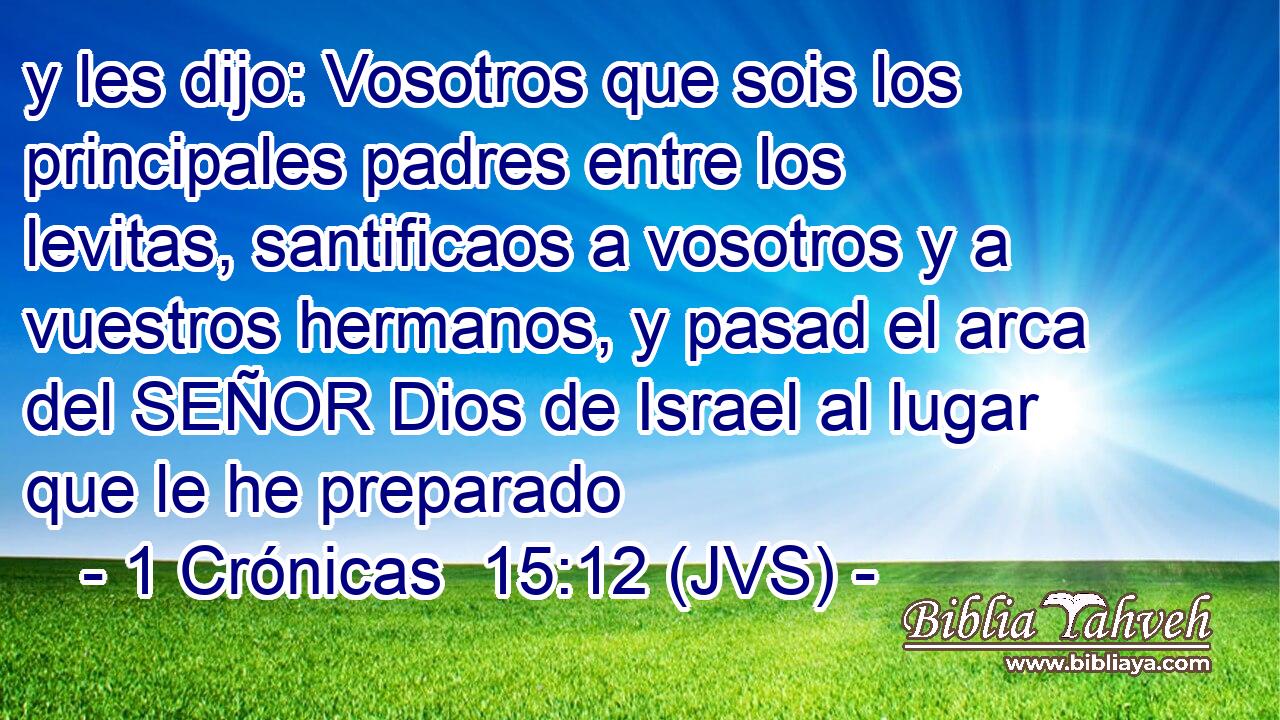y les dijo: Vosotros que sois los principales padres entre los levitas, santificaos a vosotros y a vuestros hermanos, y pasad el arca del SEÑOR Dios de Israel al lugar que le he preparado